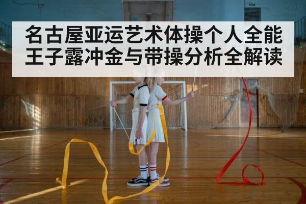 名古屋亚运艺术体操个人全能 王子露冲金与带操分析全解读 - kaiyun
