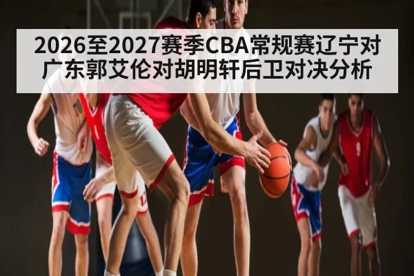2026至2027赛季CBA常规赛辽宁对广东郭艾伦对胡明轩后卫对决分析 - kaiyun