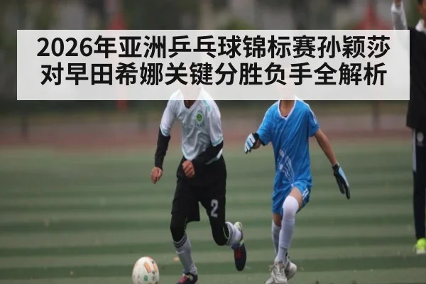2026年亚洲乒乓球锦标赛孙颖莎对早田希娜关键分胜负手全解析 - kaiyun