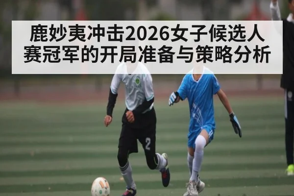 鹿妙夷冲击2026女子候选人赛冠军的开局准备与策略分析 - kaiyun
