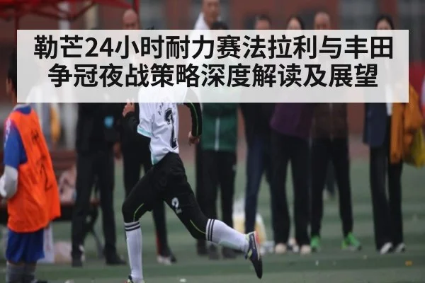 勒芒24小时耐力赛法拉利与丰田争冠夜战策略深度解读及展望