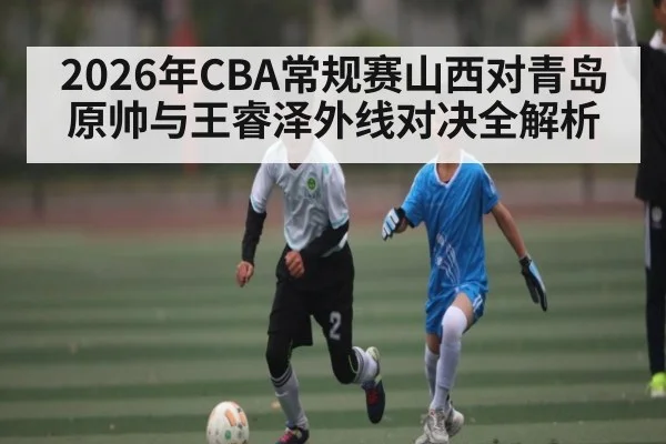 2026年CBA常规赛山西对青岛原帅与王睿泽外线对决全解析 - kaiyun