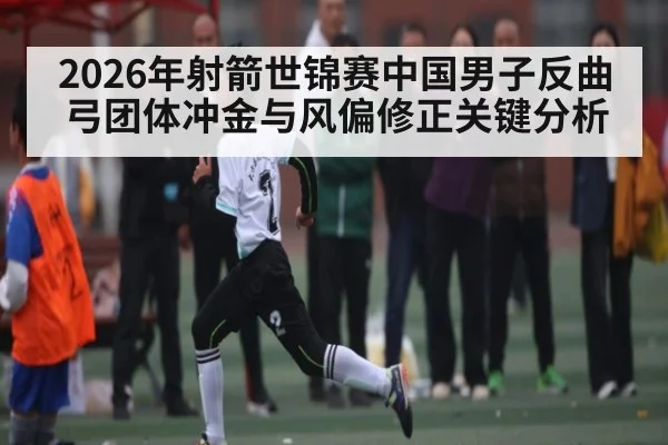 2026年射箭世锦赛中国男子反曲弓团体冲金与风偏修正关键分析 - kaiyun.com